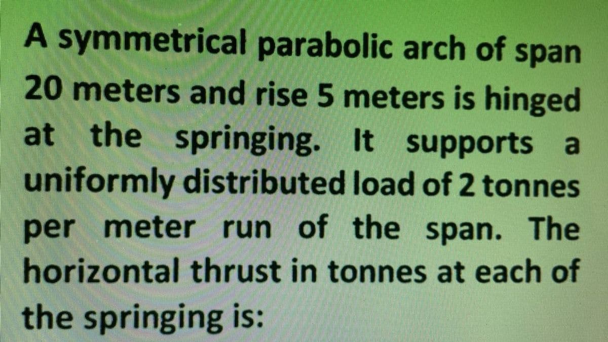 A symmetrical parabolic arch of span
20 meters and rise 5 meters is hinged
at the springing. It supports a
uniformly distributed load of 2 tonnes
per meter run of the span. The
horizontal thrust in tonnes at each of
the springing is: