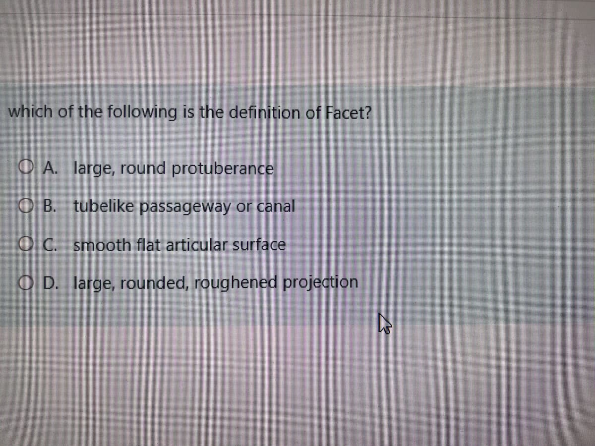which of the following is the definition of Facet?
O A. large, round protuberance
O B. tubelike passageway or canal
O C. smooth flat articular surface
O D. large, rounded, roughened projection
