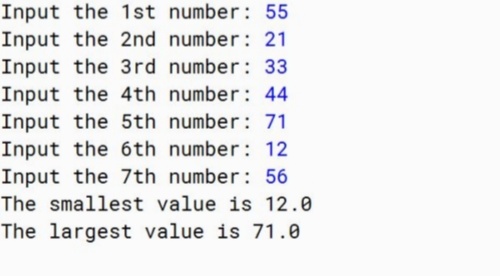 Input the 1st number: 55
Input the 2nd number: 21
Input the 3rd number: 33
Input the 4th number: 44
Input the 5th number: 71
Input the 6th number: 12
Input the 7th number: 56
The smallest value is 12.0
The largest value is 71.0
