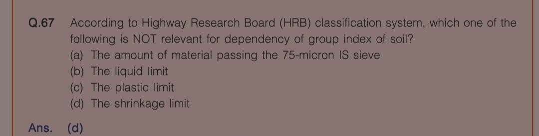 Q.67 According to Highway Research Board (HRB) classification system, which one of the
following is NOT relevant for dependency of group index of soil?
(a) The amount of material passing the 75-micron IS sieve
(b) The liquid limit
(c) The plastic limit
(d) The shrinkage limit
Ans.
(d)
