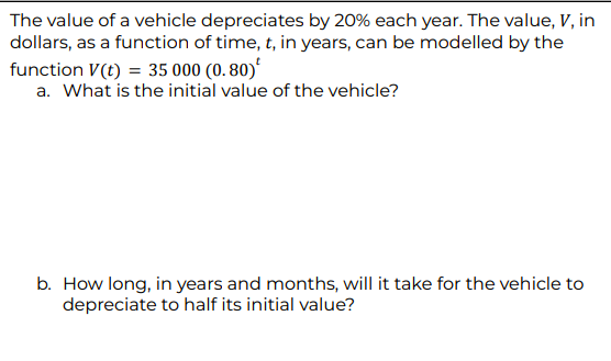 The value of a vehicle depreciates by 20% each year. The value, V, in
dollars, as a function of time, t, in years, can be modelled by the
function V(t) = 35 000 (0.80)
a. What is the initial value of the vehicle?
b. How long, in years and months, will it take for the vehicle to
depreciate to half its initial value?