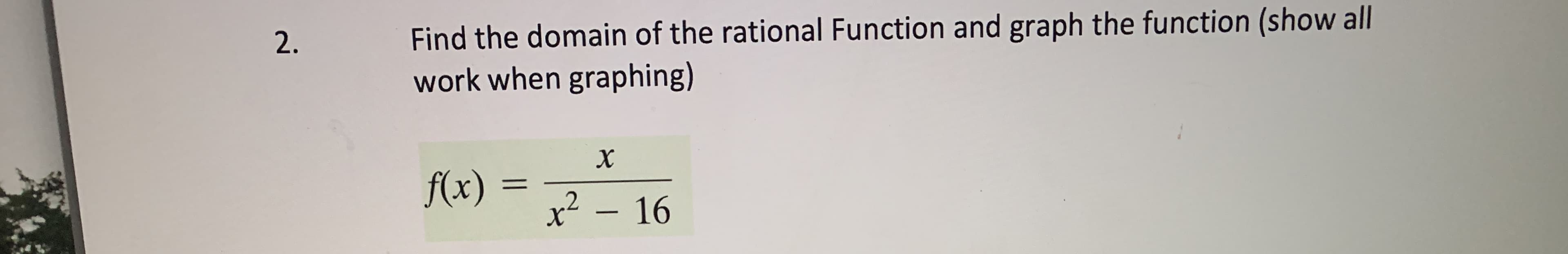 ### Problem 2

**Task:**

Find the domain of the rational function and graph the function (show all work when graphing).

**Function:**

\[ f(x) = \frac{x}{x^2 - 16} \]

---

**Solution:**

1. **Find the Domain:**
   - The domain of a rational function excludes values that make the denominator equal to zero.
   - Set the denominator equal to zero and solve for \( x \):
     \[
     x^2 - 16 = 0
     \]
     \[
     x^2 = 16
     \]
     \[
     x = \pm 4
     \]
   - Thus, the values \( x = 4 \) and \( x = -4 \) make the denominator zero.

   - Therefore, the domain of \( f(x) \) is:
     \[
     \text{Domain: } \{ x \in \mathbb{R} \mid x \neq -4, x \neq 4 \}
     \]

2. **Graph the Function:**
   - To graph the function, plot several points for different values of \( x \).
   - Identify vertical asymptotes at \( x = 4 \) and \( x = -4 \), where the function is undefined.
   - Determine the behavior of the function as \( x \) approaches these asymptotes from both the left and right.
   - Determine any horizontal asymptotes by analyzing the degrees of the polynomial in the numerator and the denominator.

   - As \( x \) approaches large positive or negative values, because the degree of the numerator is 1 (which is less than the degree of the denominator, which is 2), the horizontal asymptote is \( y = 0 \).
   - Plot additional points to create the curve of the function. Ensure to show all steps in the graphing process, including calculating values at various points and illustrating the asymptotic behavior.

**Note:** When graphing, start by plotting key points (such as intercepts), then move on to identify behavior near asymptotes, followed by plotting several additional points to accurately depict the curve.