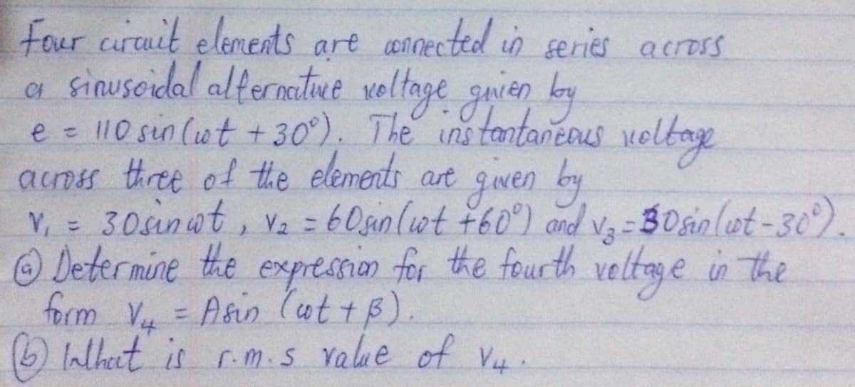 s are annected in series across
Four curtuit elements
a sinuscidal alternatue veltoge guien ky
e = 10 sin (ut + 30°). The ins tantaneaus velbae
acoss three of the elements art gwen by
Y, = 30sinwt, Vz =60sinlwt ¥60°) and Va
Determine the expression for the fourth
form V = Asin (ut tB
What is r.m.s Yalue of V4.
- 30sio (et -30).
veltage in the
%3D
%3D
).
%3D
