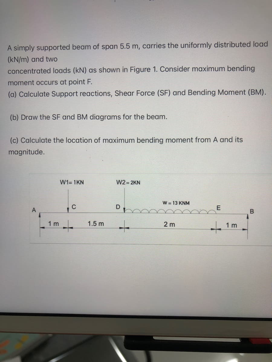 A simply supported beam of span 5.5 m, carries the uniformly distributed load
(kN/m) and two
concentrated loads (kN) as shown in Figure 1. Consider maximum bending
moment occurs at point F.
(a) Calculate Support reactions, Shear Force (SF) and Bending Moment (BM).
(b) Draw the SF and BM diagrams for the beam.
(c) Calculate the location of maximum bending moment from A and its
magnitude.
W1= 1KN
W2= 2KN
W = 13 KNM
E
1 m
1.5 m
2 m
1 m
