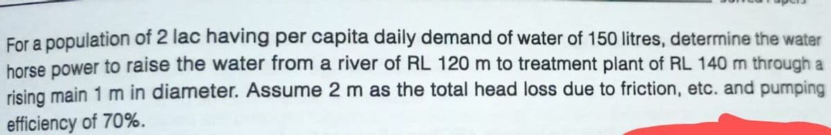 For a population of 2 lac having per capita daily demand of water of 150 litres, determine the water
horse power to raise the water from a river of RL 120 m to treatment plant of RL 140 m through a
rising main 1 m in diameter. Assume 2 m as the total head loss due to friction, etc. and pumping
efficiency of 70%.