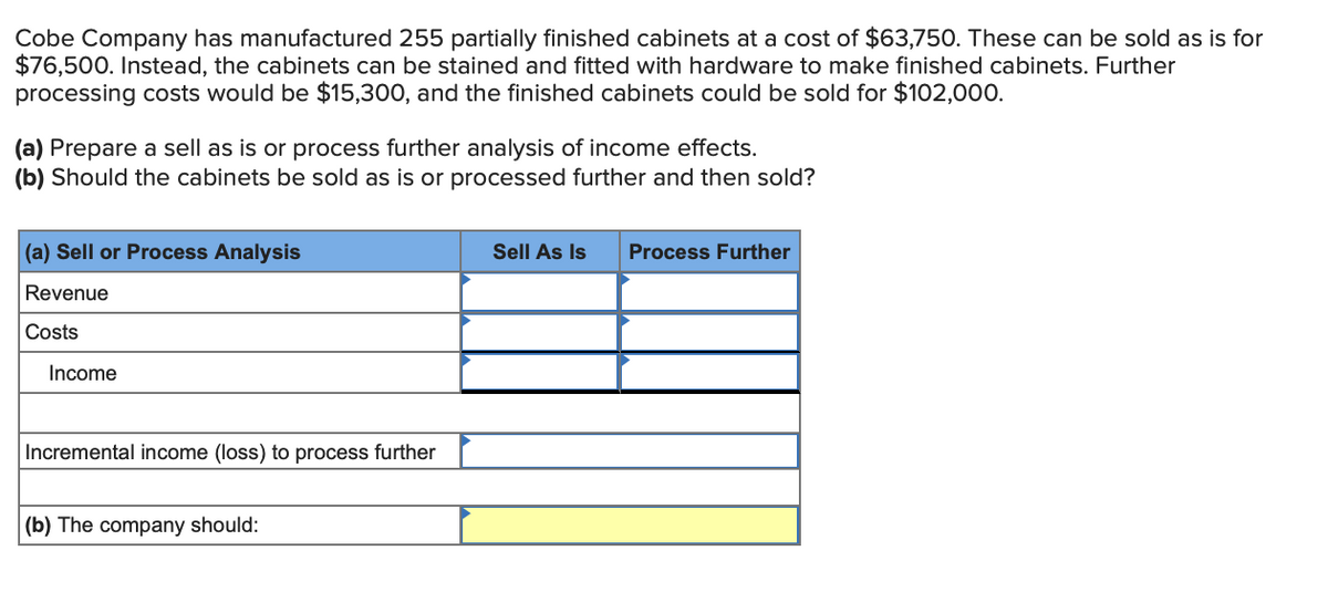 Cobe Company has manufactured 255 partially finished cabinets at a cost of $63,750. These can be sold as is for
$76,500. Instead, the cabinets can be stained and fitted with hardware to make finished cabinets. Further
processing costs would be $15,300, and the finished cabinets could be sold for $102,000.
(a) Prepare a sell as is or process further analysis of income effects.
(b) Should the cabinets be sold as is or processed further and then sold?
(a) Sell or Process Analysis
Sell As Is
Process Further
Revenue
Costs
Income
Incremental income (loss) to process further
(b) The company should:
