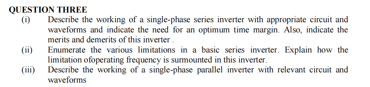 QUESTION THREE
(i) Describe the working of a single-phase series inverter with appropriate circuit and
waveforms and indicate the need for an optimum time margin. Also, indicate the
merits and demerits of this inverter.
(ii)
(iii)
Enumerate the various limitations in a basic series inverter. Explain how the
limitation ofoperating frequency is surmounted in this inverter.
Describe the working of a single-phase parallel inverter with relevant circuit and
waveforms