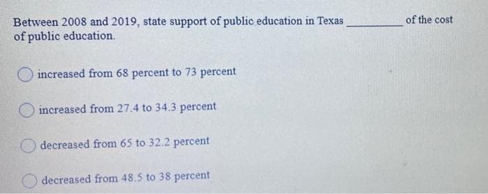 Between 2008 and 2019, state support of public education in Texas
of public education.
of the cost
O increased from 68 percent to 73 percent
increased from 27.4 to 34.3 percent
decreased from 65 to 32.2 percent
decreased from 48.5 to 38 percent
