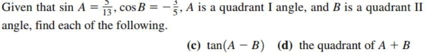 Given that sin A =, cos B =
, A is a quadrant I angle, and B is a quadrant II
angle, find each of the following.
(c) tan(A - B) (d) the quadrant of A + B

