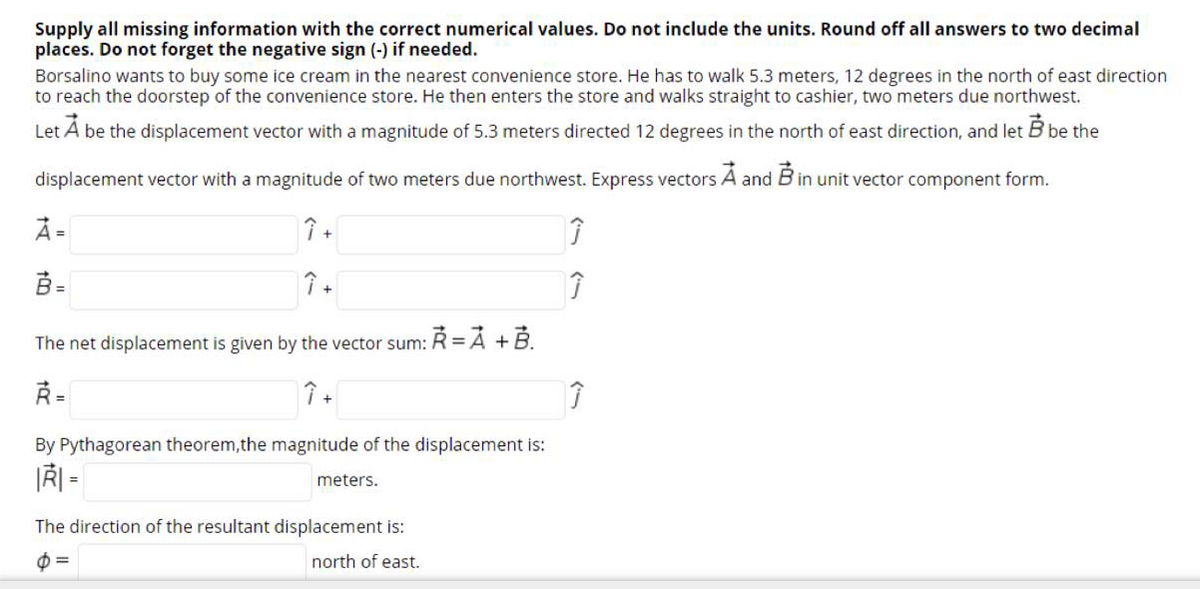 Supply all missing information with the correct numerical values. Do not include the units. Round off all answers to two decimal
places. Do not forget the negative sign (-) if needed.
Borsalino wants to buy some ice cream in the nearest convenience store. He has to walk 5.3 meters, 12 degrees in the north of east direction
to reach the doorstep of the convenience store. He then enters the store and walks straight to cashier, two meters due northwest.
Let A be the displacement vector with a magnitude of 5.3 meters directed 12 degrees in the north of east direction, and let B be the
displacement vector with a magnitude of two meters due northwest. Express vectors A and B in unit vector component form.
À =
B =
The net displacement is given by the vector sum: R = À +B.
Ř=
By Pythagorean theorem,the magnitude of the displacement is:
meters.
%3D
The direction of the resultant displacement is:
north of east.
