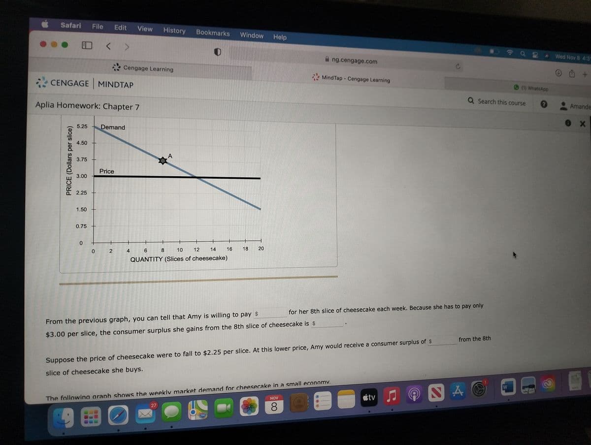 Safari File Edit View History Bookmarks Window
CENGAGE MINDTAP
Aplia Homework: Chapter 7
PRICE (Dollars per slice)
5.25
4.50
3.75
3.00
2.25
1.50
0.75
0
0
Cengage Learning
Demand
Price
2
4
A
12
+
14
6 8
10
QUANTITY (Slices of cheesecake)
27
16
18
280
1
20
Help
From the previous graph, you can tell that Amy is willing to pay $
$3.00 per slice, the consumer surplus she gains from the 8th slice of cheesecake is $
Ang.cengage.com
Suppose the price of cheesecake were to fall to $2.25 per slice. At this lower price, Amy would receive a consumer surplus of $
slice of cheesecake she buys.
Mind Tap Cengage Learning
The following araph shows the weekly market demand for cheesecake in a small economy.
O
9
BO
NOV
8
for her 8th slice of cheesecake each week. Because she has to pay only
-
tv
♫
Q Search this course
from the 8th
NAO
(1) WhatsApp
W
Wed Nov 8 4:31
Ⓒ +
Amande
0 X
DOCX