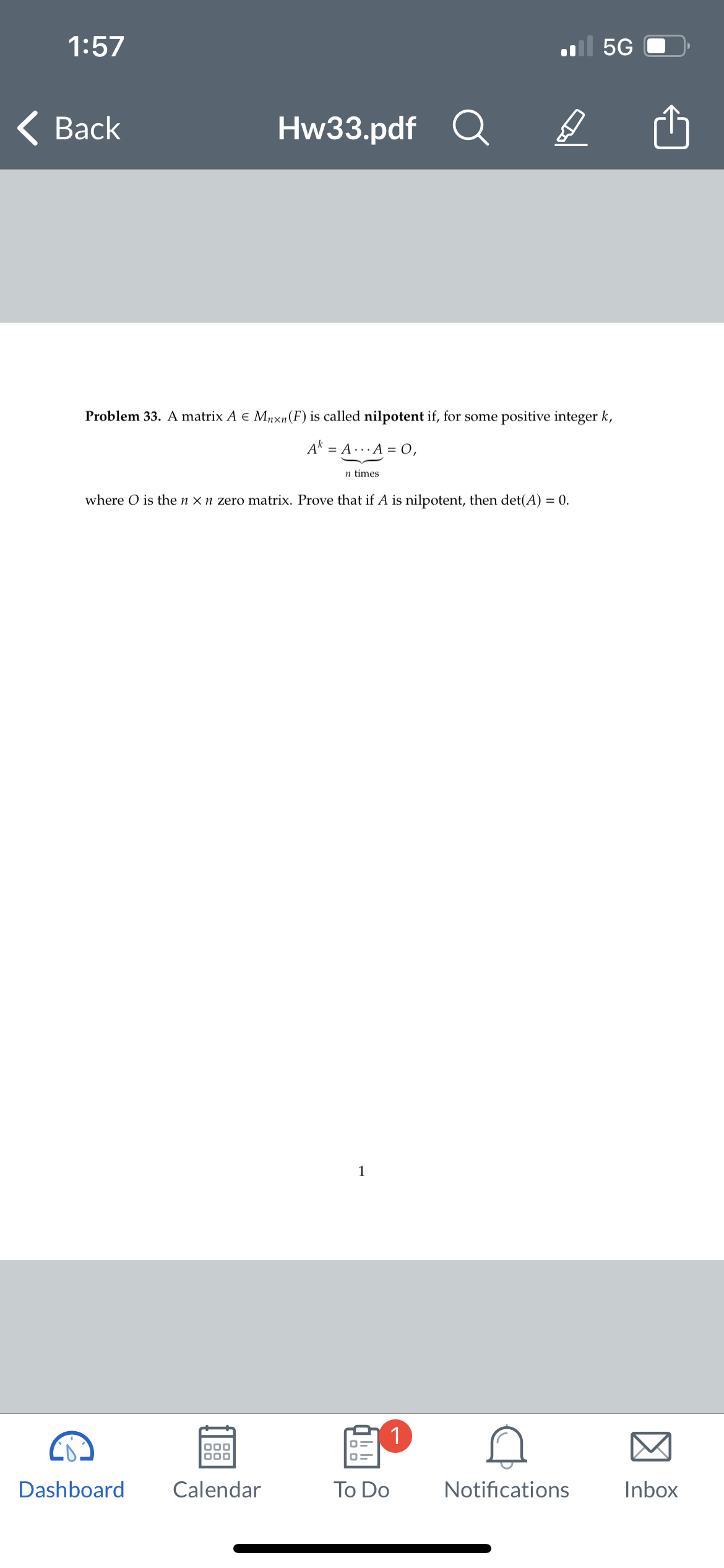 1:57
Back
Hw33.pdf
Dashboard
Problem 33. A matrix A € Mnxn (F) is called nilpotent if, for some positive integer k,
Ak = A... A = 0,
000
000
Calendar
n times
where O is the n x n zero matrix. Prove that if A is nilpotent, then det(A) = 0.
1
D
1
To Do
5G
Notifications
Inbox