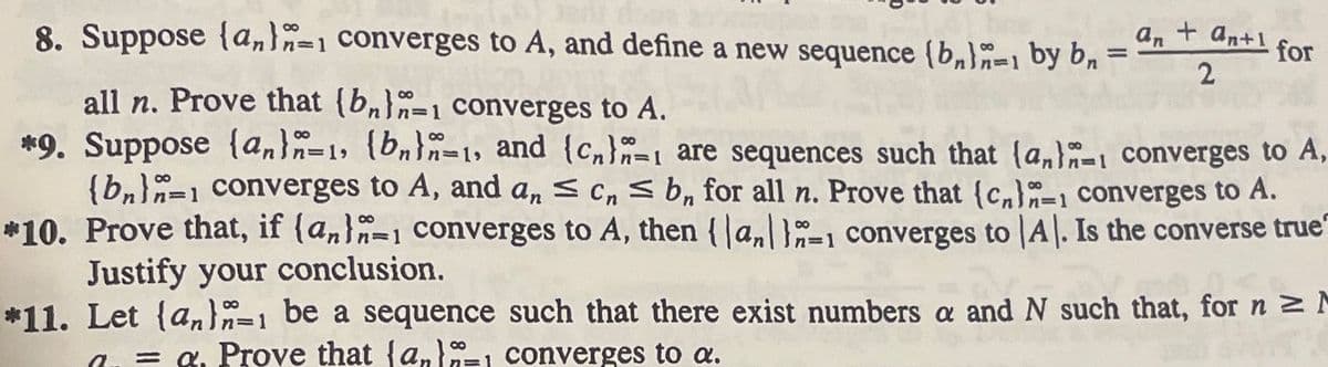 8. Suppose (an) 1 converges to A, and define a new sequence (b)-1 by bn =
an + an+1
2
80
n=1
for
all n. Prove that (bn)-1 converges to A.
converges to A,
*9. Suppose (an)n-1, (bn)-1, and (c) are sequences such that lan
(bn)=1 converges to A, and an ≤ c ≤ b, for all n. Prove that (c)-1 converges to A.
*10. Prove that, if (an) converges to A, then {|an|1=1 converges to A. Is the converse true"
Justify your conclusion.
*11. Let (an)=1 be a sequence such that there exist numbers a and N such that, for n ≥ M
=a. Prove that (an), converges to a.
8