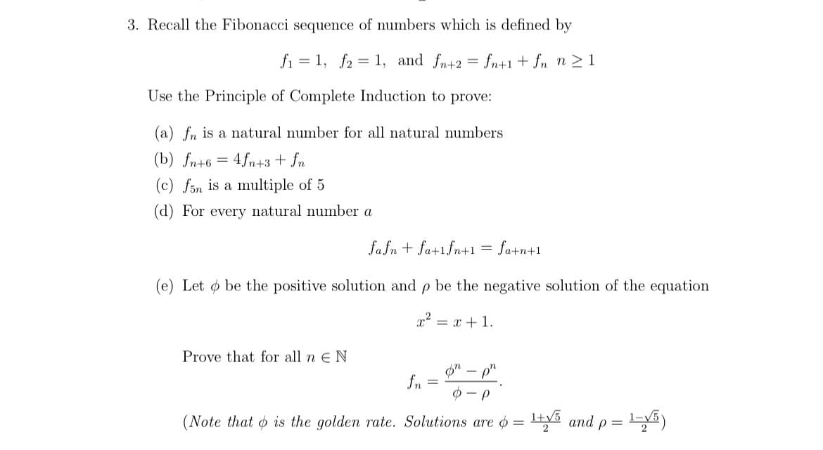 3. Recall the Fibonacci sequence of numbers which is defined by
f₁=1, f2 = 1, and fn+2 = fn+1+fn n ≥ 1
Use the Principle of Complete Induction to prove:
(a) fn is a natural number for all natural numbers
(b) fn+6 = 4fn+3 + fn
(c) f5n is a multiple of 5
(d) For every natural number a
fafn + fa+1fn+1 =
Prove that for all n E N
(e) Let o be the positive solution and p be the negative solution of the equation
x² = x + 1.
fn
fa+n+1
on
o-p
(Note that is the golden rate. Solutions are = ¹+√5 and p = ¹1-√5)