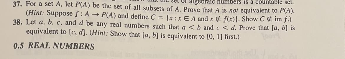 set of algebraic numbers is a countable set.
37. For a set A, let P(A) be the set of all subsets of A. Prove that A is not equivalent to P(A).
(Hint: Suppose f: A → P(A) and define C =
38. Let a, b, c, and d be any real numbers such that a < b and c < d. Prove that [a, b] is
{(x:x EA and x # f(x)}. Show C# im f.)
equivalent to [c, d]. (Hint: Show that [a, b] is equivalent to [0, 1] first.)
0.5 REAL NUMBERS