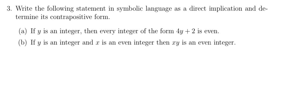 3. Write the following statement in symbolic language as a direct implication and de-
termine its contrapositive form.
(a) If y is an integer, then every integer of the form 4y + 2 is even.
(b) If y is an integer and x is an even integer then xy is an even integer.