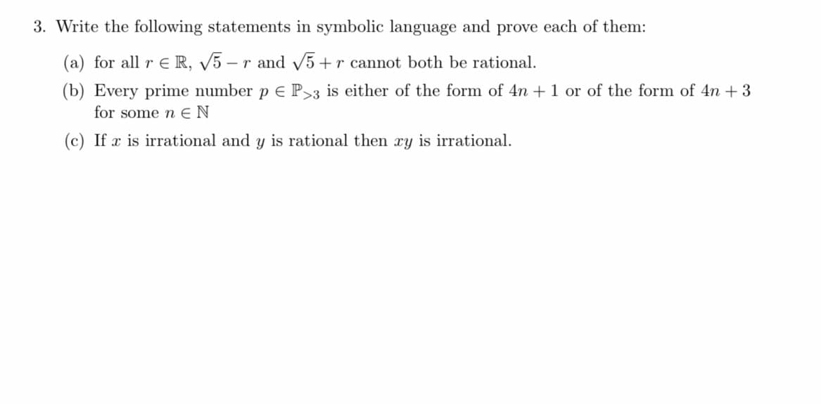 3. Write the following statements in symbolic language and prove each of them:
(a) for all r ER, √5-r and √5+r cannot both be rational.
(b) Every prime number p € P>3 is either of the form of 4n+ 1 or of the form of 4n +3
for some n EN
(c) If x is irrational and y is rational then xy is irrational.