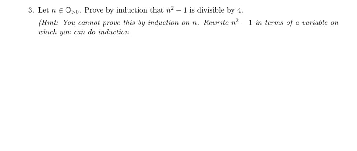 3. Let n E 00. Prove by induction that n² - 1 is divisible by 4.
(Hint: You cannot prove this by induction on n. Rewrite n² - 1 in terms of a variable on
which you can do induction.