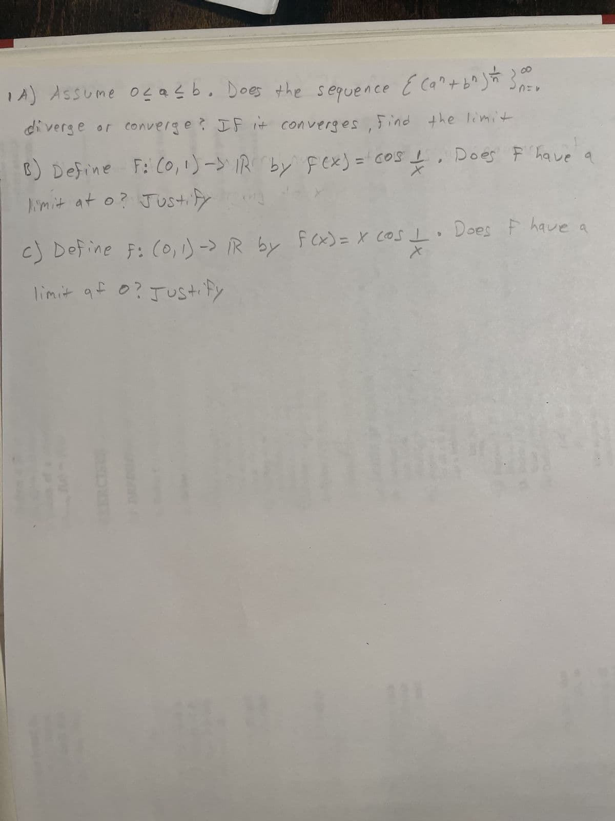 за
1A) Assume oca≤b. Does the sequence {(a^ + b^²) = 3000
diverge or converge? If it converges, Find the limit
B) Define F: (0, 1) -> IR by Fex) = cos & Does I have a
limit at o? Justify
F
c) Define F: (0, 1) -> IR by f(x) = x cos I. Does I have a
limit af o? Justify