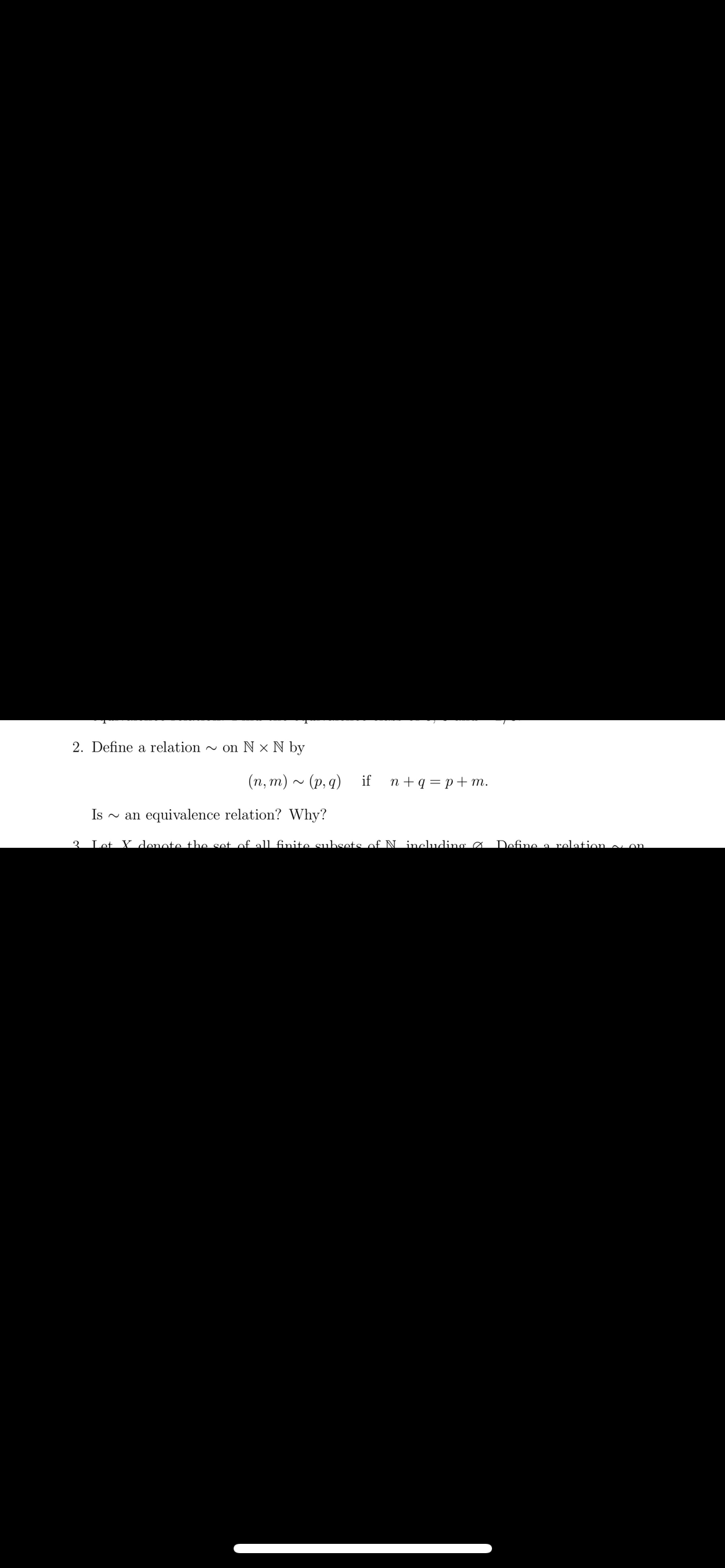 2. Define a relation on Nx N by
(n, m) ~ (p, q) if n+q=p+m.
Is ~ an equivalence relation? Why?
2 Let X denote the set of all finite subsets of N including Ø
Define a relation on