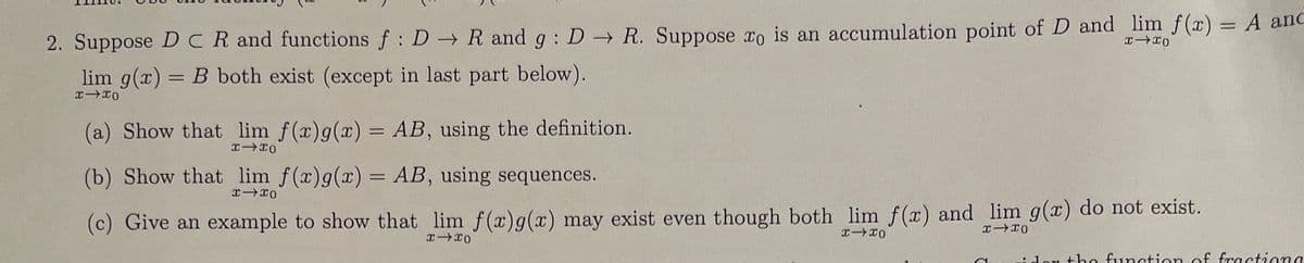 2. Suppose DCR and functions f: DR and g: DR. Suppose to is an accumulation point of D and lim f(x) = A anc
xx0
lim g(x)= B both exist (except in last part below).
I-IO
(a) Show that lim f(x) g(x) = AB, using the definition.
xx0
(b) Show that lim f(x)g(x) = AB, using sequences.
x xo
(c) Give an example to show that lim f(x) g(x) may exist even though both lim f(x) and lim g(x) do not exist.
x-x0
x-xo
x x0
idon the function of fractiona