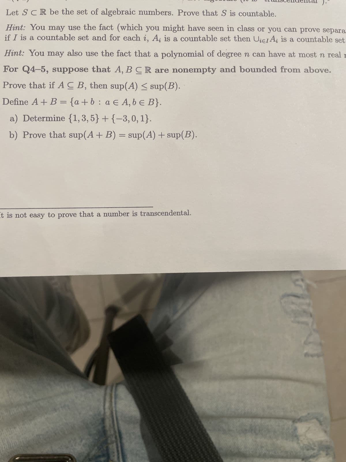 Let SCR be the set of algebraic numbers. Prove that S is countable.
Hint: You may use the fact (which you might have seen in class or you can prove separa
if I is a countable set and for each i, A; is a countable set then Uiel Ai is a countable set.
Hint: You may also use the fact that a polynomial of degree n can have at most n real
For Q4-5, suppose that A, B CR are nonempty and bounded from above.
Prove that if ACB, then sup(A) ≤ sup(B).
Define A + B = {a+b: a EA, b E B}.
a) Determine {1, 3, 5} + {-3,0, 1}.
b) Prove that sup (A + B) = sup(A) + sup(B).
It is not easy to prove that a number is transcendental.