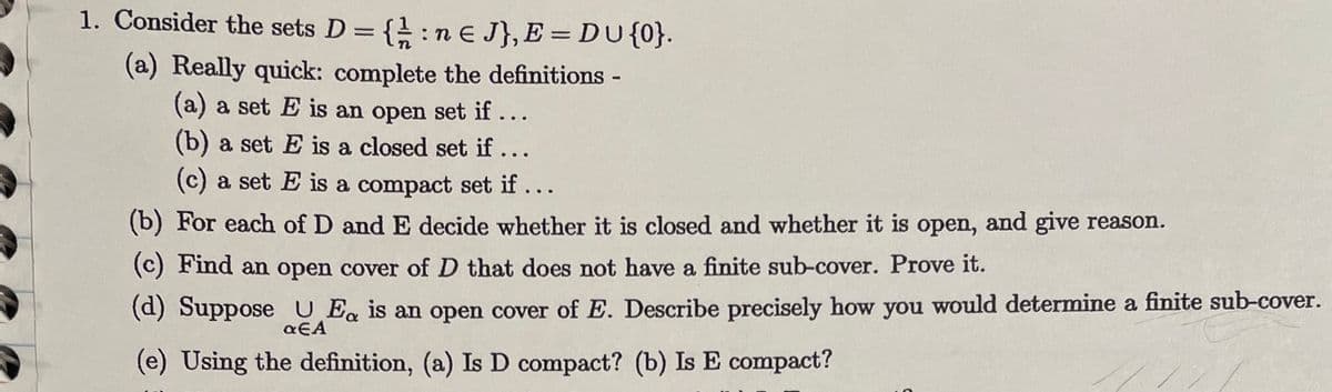 1. Consider the sets \( D = \left\{ \frac{1}{n} : n \in J \right\}, E = D \cup \{0\} \).

   (a) Really quick: complete the definitions -

   \(\quad\)(a) a set \( E \) is an open set if ...

   \(\quad\)(b) a set \( E \) is a closed set if ...

   \(\quad\)(c) a set \( E \) is a compact set if ...

   (b) For each of \( D \) and \( E \) decide whether it is closed and whether it is open, and give reason.

   (c) Find an open cover of \( D \) that does not have a finite sub-cover. Prove it.

   (d) Suppose \( \bigcup_{\alpha \in A} E_\alpha \) is an open cover of \( E \). Describe precisely how you would determine a finite sub-cover.

   (e) Using the definition, (a) Is \( D \) compact? (b) Is \( E \) compact?