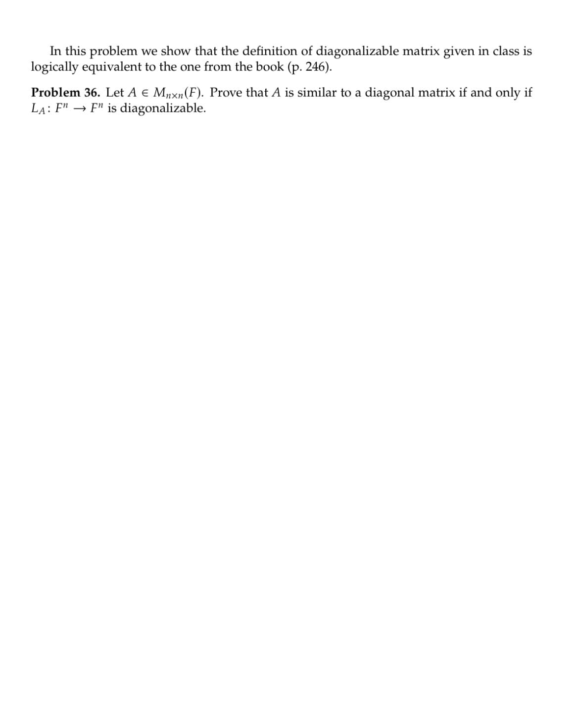 In this problem we show that the definition of diagonalizable matrix given in class is
logically equivalent to the one from the book (p. 246).
Problem 36. Let A € Mnxn (F). Prove that A is similar to a diagonal matrix if and only if
LA: F" F" is diagonalizable.