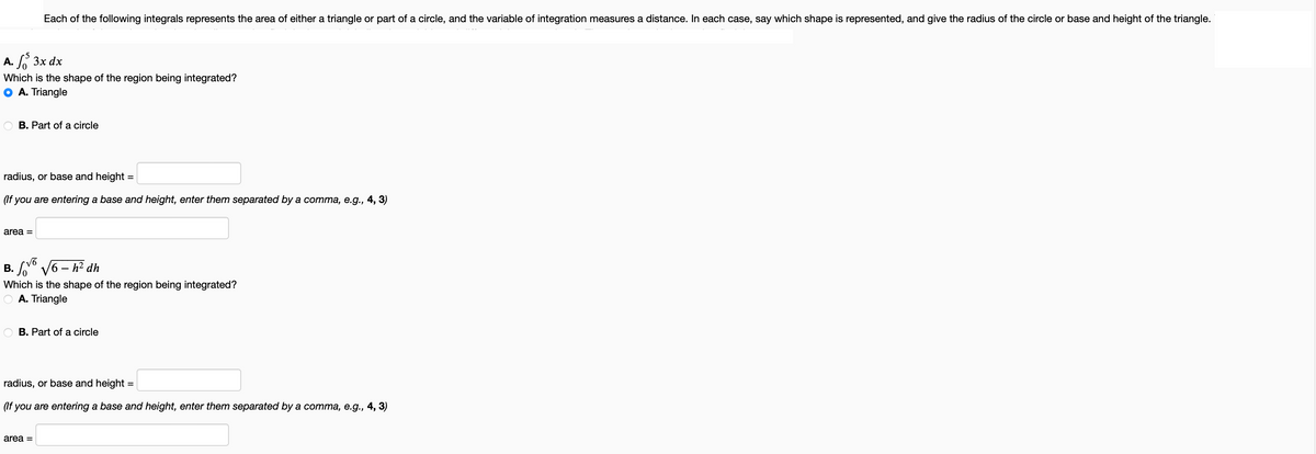 A. S 3x dx
Which is the shape of the region being integrated?
A. Triangle
Each of the following integrals represents the area of either a triangle or part of a circle, and the variable of integration measures a distance. In each case, say which shape is represented, and give the radius of the circle or base and height of the triangle.
B. Part of a circle
radius, or base and height =
(If you are entering a base and height, enter them separated by a comma, e.g., 4, 3)
area =
√6
B. √6-h² dh
Which is the shape of the region being integrated?
A. Triangle
B. Part of a circle
radius, or base and height =
(If you are entering a base and height, enter them separated by a comma, e.g., 4, 3)
area =