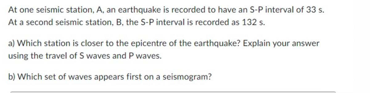 At one seismic station, A, an earthquake is recorded to have an S-P interval of 33 s.
At a second seismic station, B, the S-P interval is recorded as 132 s.
a) Which station is closer to the epicentre of the earthquake? Explain your answer
using the travel of S waves and P waves.
b) Which set of waves appears first on a seismogram?