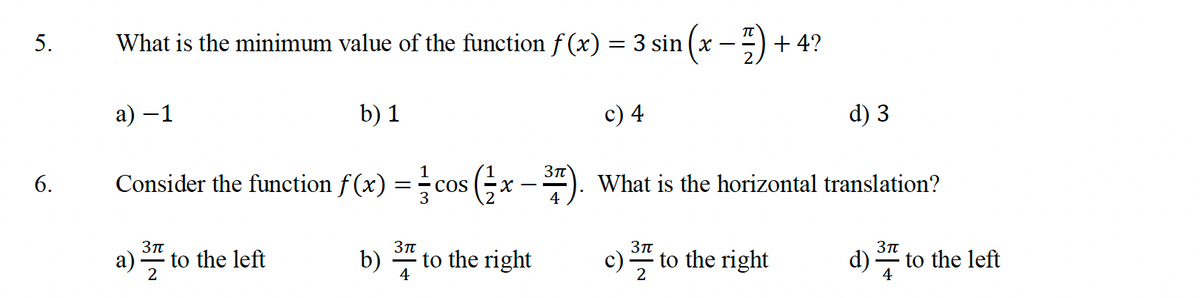 5.
6.
What is the minimum value of the function f (x) = 3 sin (x − 7) + 4?
a) −1
b) 1
c) 4
d) 3
Consider the function f(x) = cos (x-7). What is the horizontal translation?
3πT
2
3πT
4
to the left
b)
to the right
3π
to the right
3π
d). to the left
4