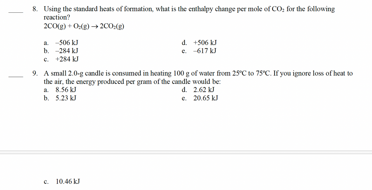 8. Using the standard heats of formation, what is the enthalpy change per mole of CO₂ for the following
reaction?
2CO(g) + O₂(g) → 2CO₂(g)
a. -506 kJ
b. -284 kJ
C.
+284 kJ
C.
d.
e.
9. A small 2.0-g candle is consumed in heating 100 g of water from 25°C to 75°C. If you ignore loss of heat to
the air, the energy produced per gram of the candle would be:
a.
8.56 kJ
d.
2.62 kJ
b. 5.23 kJ
e.
20.65 kJ
10.46 kJ
+506 kJ
-617 kJ