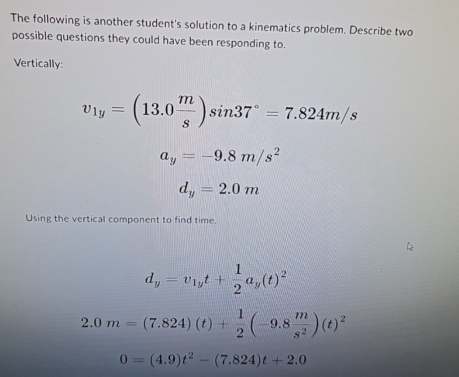 The following is another student's solution to a kinematics problem. Describe two
possible questions they could have been responding to.
Vertically:
งาม
=
13.0) sin37° = 7.824m/s
-
S
ay = -9.8 m/s²
dy = 2.0 m
Using the vertical component to find time.
dy = vist + a(t)²
2
2.0 m = (7.824) (t)
9.8) (t) 2
2
0 = (4.9)t2 (7.824)t + 2.0
-