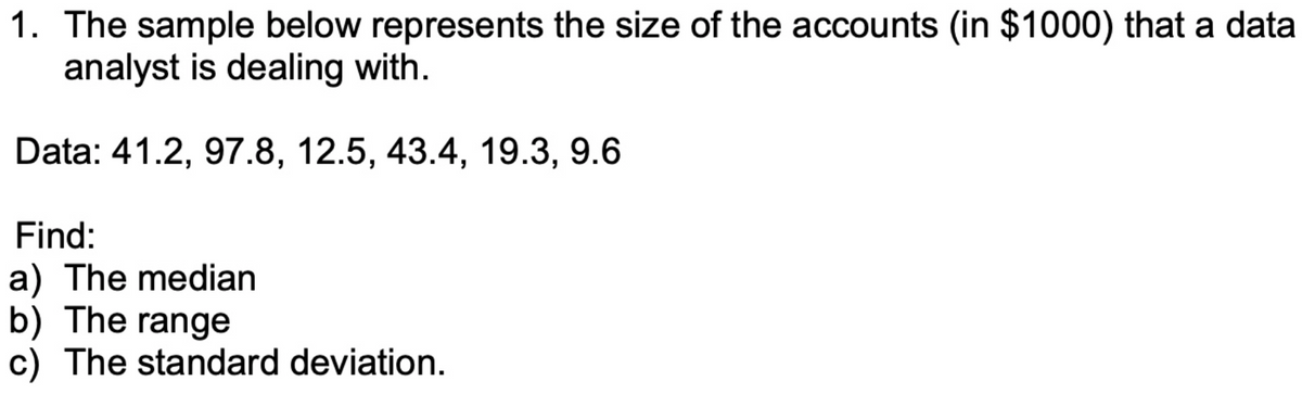 1. The sample below represents the size of the accounts (in $1000) that a data
analyst is dealing with.
Data: 41.2, 97.8, 12.5, 43.4, 19.3, 9.6
Find:
a) The median
b) The range
c) The standard deviation.