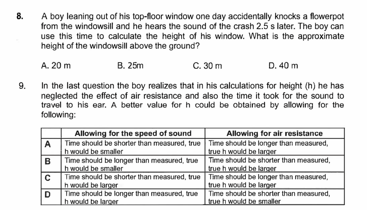 8.
9.
A boy leaning out of his top-floor window one day accidentally knocks a flowerpot
from the windowsill and he hears the sound of the crash 2.5 s later. The boy can
use this time to calculate the height of his window. What is the approximate
height of the windowsill above the ground?
A. 20 m
In the last question the boy realizes that in his calculations for height (h) he has
neglected the effect of air resistance and also the time it took for the sound to
travel to his ear. A better value for h could be obtained by allowing for the
following:
A
B
C
D
B. 25m
C. 30 m
Allowing for the speed of sound
Time should be shorter than measured, true
h would be smaller
Time should be longer than measured, true
h would be smaller
Time should be shorter than measured, true
h would be larger
Time should be longer than measured, true
h would be larger
D. 40 m
Allowing for air resistance
Time should be longer than measured,
true h would be larger
Time should be shorter than measured,
true h would be larger
Time should be longer than measured,
true h would be larger
Time should be shorter than measured,
true h would be smaller