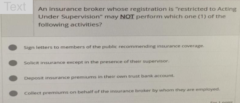 Text
An insurance broker whose registration is "restricted to Acting
Under Supervision" may NOT perform which one (1) of the
following activities?
Sign letters to members of the public recommending insurance coverage.
Solicit insurance except in the presence of their supervisor.
Deposit insurance premiums in their own trust bank account.
Collect premiums on behalf of the insurance broker by whom they are employed.
or 1 point