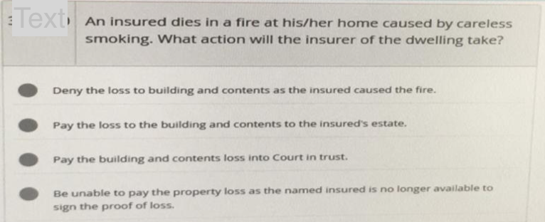 Text
An insured dies in a fire at his/her home caused by careless
smoking. What action will the insurer of the dwelling take?
Deny the loss to building and contents as the insured caused the fire.
Pay the loss to the building and contents to the insured's estate.
Pay the building and contents loss into Court in trust.
Be unable to pay the property loss as the named insured is no longer available to
sign the proof of loss.