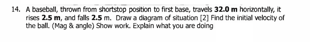 14. A baseball, thrown from shortstop position to first base, travels 32.0 m horizontally, it
rises 2.5 m, and falls 2.5 m. Draw a diagram of situation [2] Find the initial velocity of
the ball. (Mag & angle) Show work. Explain what you are doing