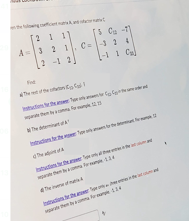 16
en the following coefficient matrix A, and cofactor matrix C
2
1
1
5 C12 -77
A= 3 2
1
C=-3
-3 2
4
2-1
2
-1 1 C33
Find:
10
06
13
a) The rest of the cofactors (C12, C33). I
Instructions for the answer: Type only answers for C12, C33 in the same order and
separate them by a comma. For example, 12, 15
b) The determinant of A'
Instructions for the answer: Type only answers for the determinant. For example, 12
c) The adjoint of A
Instructions for the answer: Type only all three entries in the last column and
separate them by a comma. For example, -1, 3, 4
d) The inverse of matrix A
Instructions for the answer: Type only all three entries in the last column and
separate them by a comma. For example, -1, 3, 4