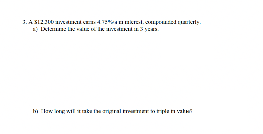 3. A $12,300 investment earns 4.75%/a in interest, compounded quarterly.
a) Determine the value of the investment in 3 years.
b) How long will it take the original investment to triple in value?
