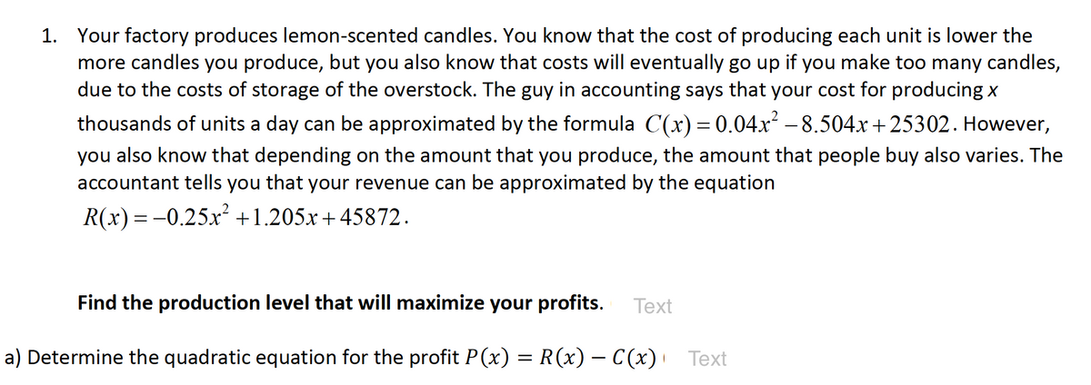 1. Your factory produces lemon-scented candles. You know that the cost of producing each unit is lower the
more candles you produce, but you also know that costs will eventually go up if you make too many candles,
due to the costs of storage of the overstock. The guy in accounting says that your cost for producing x
thousands of units a day can be approximated by the formula C(x)=0.04x² -8.504x+25302. However,
you also know that depending on the amount that you produce, the amount that people buy also varies. The
accountant tells you that your revenue can be approximated by the equation
R(x) = -0.25x² +1.205x+45872.
Find the production level that will maximize your profits. Text
a) Determine the quadratic equation for the profit P(x) = R(x) − C(x) Text