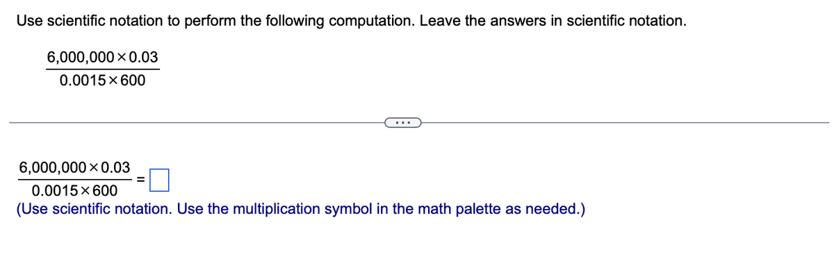 Use scientific notation to perform the following computation. Leave the answers in scientific notation.
6,000,000 X 0.03
0.0015 × 600
6,000,000 X 0.03
0.0015 × 600
(Use scientific notation. Use the multiplication symbol in the math palette as needed.)