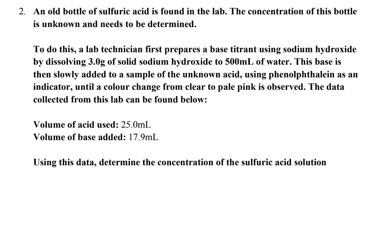 2. An old bottle of sulfuric acid is found in the lab. The concentration of this bottle
is unknown and needs to be determined.
To do this, a lab technician first prepares a base titrant using sodium hydroxide
by dissolving 3.0g of solid sodium hydroxide to 500mL of water. This base is
then slowly added to a sample of the unknown acid, using phenolphthalein as an
indicator, until a colour change from clear to pale pink is observed. The data
collected from this lab can be found below:
Volume of acid used: 25.0mL
Volume of base added: 17.9mL
Using this data, determine the concentration of the sulfuric acid solution