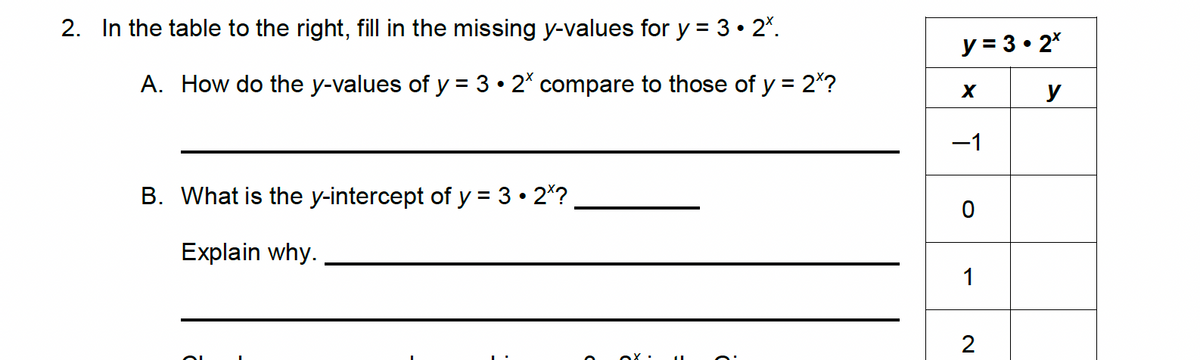 2. In the table to the right, fill in the missing y-values for y = 3 • 2º.
A. How do the y-values of y = 3 • 2* compare to those of y = 2*?
B. What is the y-intercept of y = 3.2*?
Explain why.
y = 3.2x
X
−1
0
1
2
y