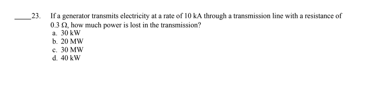 23.
If a generator transmits electricity at a rate of 10 kA through a transmission line with a resistance of
0.3 2, how much power is lost in the transmission?
a. 30 kW
b. 20 MW
c. 30 MW
d. 40 kW