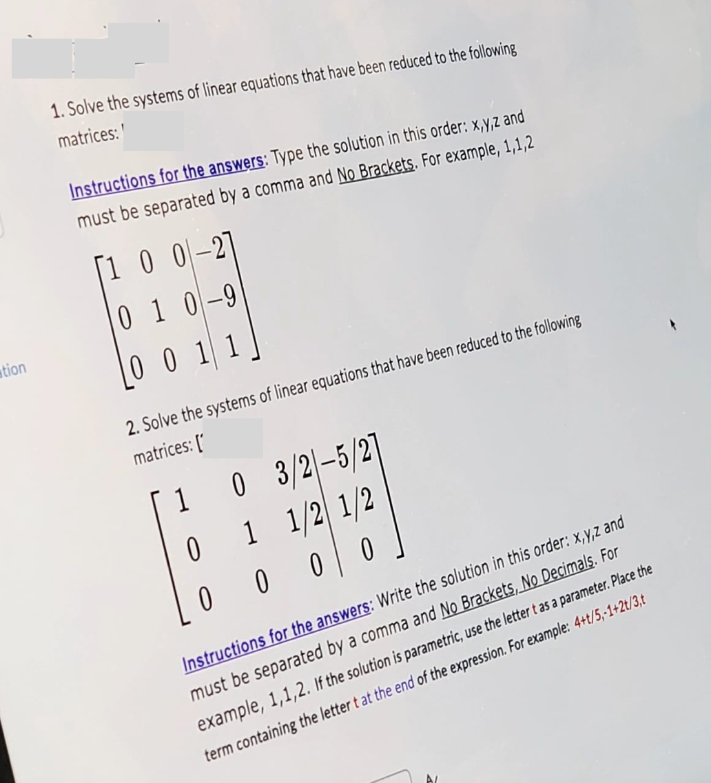 tion
1. Solve the systems of linear equations that have been reduced to the following
matrices:
Instructions for the answers: Type the solution in this order: x,y,z and
must be separated by a comma and No Brackets. For example, 1,1,2
100-21
010-9
0011
2. Solve the systems of linear equations that have been reduced to the following
matrices: ['
1
0 3/2-5/2
0
1
1/2 1/2
0
000
Instructions for the answers: Write the solution in this order: x,y,z and
must be separated by a comma and No Brackets, No Decimals. For
example, 1,1,2. If the solution is parametric, use the letter t as a parameter. Place the
term containing the letter t at the end of the expression. For example: 4+t/5,-1+2t/3,t