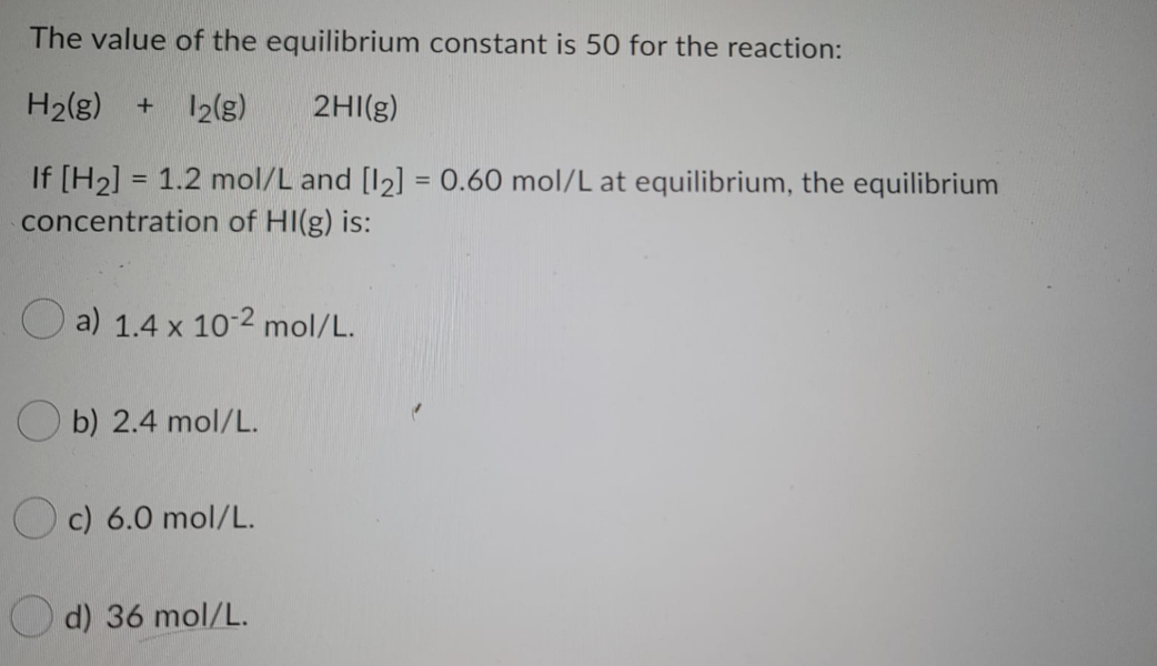 The value of the equilibrium constant is 50 for the reaction:
H2(g)
12(g)
2HI(g)
If [H2] = 1.2 mol/L and [12] = 0.60 mol/L at equilibrium, the equilibrium
concentration of HI(g) is:
%3D
a) 1.4 x 10-2 mol/L.
O b) 2.4 mol/L.
c) 6.0 mol/L.
d) 36 mol/L.
