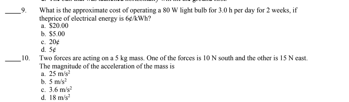 10.
What is the approximate cost of operating a 80 W light bulb for 3.0 h per day for 2 weeks, if
theprice of electrical energy is 6¢/kWh?
a. $20.00
b. $5.00
c. 20¢
d. 5¢
Two forces are acting on a 5 kg mass. One of the forces is 10 N south and the other is 15 N east.
The magnitude of the acceleration of the mass is
a. 25 m/s²
b. 5 m/s²
c. 3.6 m/s²
d. 18 m/s²