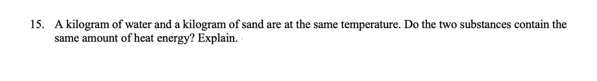 15. A kilogram of water and a kilogram of sand are at the same temperature. Do the two substances contain the
same amount of heat energy? Explain.