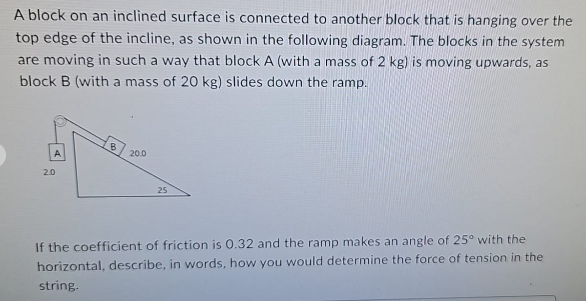 A block on an inclined surface is connected to another block that is hanging over the
top edge of the incline, as shown in the following diagram. The blocks in the system
are moving in such a way that block A (with a mass of 2 kg) is moving upwards, as
block B (with a mass of 20 kg) slides down the ramp.
B
A
2.0
20.0
25
If the coefficient of friction is 0.32 and the ramp makes an angle of 25° with the
horizontal, describe, in words, how you would determine the force of tension in the
string.